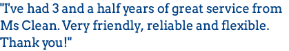 "I've had 3 and a half years of great service from Ms Clean. Very friendly, reliable and flexible. Thank you!"