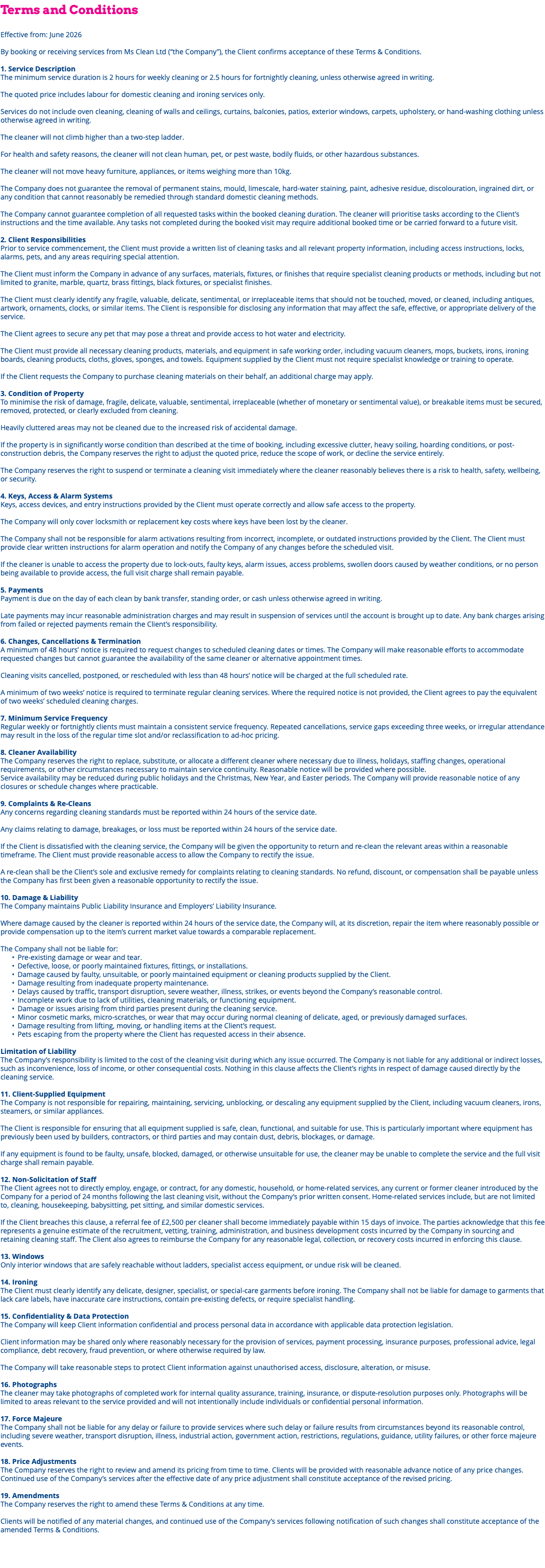 Terms and Conditions Effective from: June 2026 By booking or receiving services from Ms Clean Ltd (“the Company”), the Client confirms acceptance of these Terms & Conditions. 1. Service Description The minimum service duration is 2 hours for weekly cleaning or 2.5 hours for fortnightly cleaning, unless otherwise agreed in writing. The quoted price includes labour for domestic cleaning and ironing services only. Services do not include oven cleaning, cleaning of walls and ceilings, curtains, balconies, patios, exterior windows, carpets, upholstery, or hand-washing clothing unless otherwise agreed in writing. The cleaner will not climb higher than a two-step ladder. For health and safety reasons, the cleaner will not clean human, pet, or pest waste, bodily fluids, or other hazardous substances. The cleaner will not move heavy furniture, appliances, or items weighing more than 10kg. The Company does not guarantee the removal of permanent stains, mould, limescale, hard-water staining, paint, adhesive residue, discolouration, ingrained dirt, or any condition that cannot reasonably be remedied through standard domestic cleaning methods. The Company cannot guarantee completion of all requested tasks within the booked cleaning duration. The cleaner will prioritise tasks according to the Client’s instructions and the time available. Any tasks not completed during the booked visit may require additional booked time or be carried forward to a future visit. 2. Client Responsibilities Prior to service commencement, the Client must provide a written list of cleaning tasks and all relevant property information, including access instructions, locks, alarms, pets, and any areas requiring special attention. The Client must inform the Company in advance of any surfaces, materials, fixtures, or finishes that require specialist cleaning products or methods, including but not limited to granite, marble, quartz, brass fittings, black fixtures, or specialist finishes. The Client must clearly identify any fragile, valuable, delicate, sentimental, or irreplaceable items that should not be touched, moved, or cleaned, including antiques, artwork, ornaments, clocks, or similar items. The Client is responsible for disclosing any information that may affect the safe, effective, or appropriate delivery of the service. The Client agrees to secure any pet that may pose a threat and provide access to hot water and electricity. The Client must provide all necessary cleaning products, materials, and equipment in safe working order, including vacuum cleaners, mops, buckets, irons, ironing boards, cleaning products, cloths, gloves, sponges, and towels. Equipment supplied by the Client must not require specialist knowledge or training to operate. If the Client requests the Company to purchase cleaning materials on their behalf, an additional charge may apply. 3. Condition of Property To minimise the risk of damage, fragile, delicate, valuable, sentimental, irreplaceable (whether of monetary or sentimental value), or breakable items must be secured, removed, protected, or clearly excluded from cleaning. Heavily cluttered areas may not be cleaned due to the increased risk of accidental damage. If the property is in significantly worse condition than described at the time of booking, including excessive clutter, heavy soiling, hoarding conditions, or post-construction debris, the Company reserves the right to adjust the quoted price, reduce the scope of work, or decline the service entirely. The Company reserves the right to suspend or terminate a cleaning visit immediately where the cleaner reasonably believes there is a risk to health, safety, wellbeing, or security. 4. Keys, Access & Alarm Systems Keys, access devices, and entry instructions provided by the Client must operate correctly and allow safe access to the property. The Company will only cover locksmith or replacement key costs where keys have been lost by the cleaner. The Company shall not be responsible for alarm activations resulting from incorrect, incomplete, or outdated instructions provided by the Client. The Client must provide clear written instructions for alarm operation and notify the Company of any changes before the scheduled visit. If the cleaner is unable to access the property due to lock-outs, faulty keys, alarm issues, access problems, swollen doors caused by weather conditions, or no person being available to provide access, the full visit charge shall remain payable. 5. Payments Payment is due on the day of each clean by bank transfer, standing order, or cash unless otherwise agreed in writing. Late payments may incur reasonable administration charges and may result in suspension of services until the account is brought up to date. Any bank charges arising from failed or rejected payments remain the Client’s responsibility. 6. Changes, Cancellations & Termination A minimum of 48 hours’ notice is required to request changes to scheduled cleaning dates or times. The Company will make reasonable efforts to accommodate requested changes but cannot guarantee the availability of the same cleaner or alternative appointment times. Cleaning visits cancelled, postponed, or rescheduled with less than 48 hours’ notice will be charged at the full scheduled rate. A minimum of two weeks’ notice is required to terminate regular cleaning services. Where the required notice is not provided, the Client agrees to pay the equivalent of two weeks’ scheduled cleaning charges. 7. Minimum Service Frequency Regular weekly or fortnightly clients must maintain a consistent service frequency. Repeated cancellations, service gaps exceeding three weeks, or irregular attendance may result in the loss of the regular time slot and/or reclassification to ad-hoc pricing. 8. Cleaner Availability The Company reserves the right to replace, substitute, or allocate a different cleaner where necessary due to illness, holidays, staffing changes, operational requirements, or other circumstances necessary to maintain service continuity. Reasonable notice will be provided where possible. Service availability may be reduced during public holidays and the Christmas, New Year, and Easter periods. The Company will provide reasonable notice of any closures or schedule changes where practicable. 9. Complaints & Re-Cleans Any concerns regarding cleaning standards must be reported within 24 hours of the service date. Any claims relating to damage, breakages, or loss must be reported within 24 hours of the service date. If the Client is dissatisfied with the cleaning service, the Company will be given the opportunity to return and re-clean the relevant areas within a reasonable timeframe. The Client must provide reasonable access to allow the Company to rectify the issue. A re-clean shall be the Client’s sole and exclusive remedy for complaints relating to cleaning standards. No refund, discount, or compensation shall be payable unless the Company has first been given a reasonable opportunity to rectify the issue. 10. Damage & Liability The Company maintains Public Liability Insurance and Employers’ Liability Insurance. Where damage caused by the cleaner is reported within 24 hours of the service date, the Company will, at its discretion, repair the item where reasonably possible or provide compensation up to the item’s current market value towards a comparable replacement. The Company shall not be liable for: Pre-existing damage or wear and tear. Defective, loose, or poorly maintained fixtures, fittings, or installations. Damage caused by faulty, unsuitable, or poorly maintained equipment or cleaning products supplied by the Client. Damage resulting from inadequate property maintenance. Delays caused by traffic, transport disruption, severe weather, illness, strikes, or events beyond the Company’s reasonable control. Incomplete work due to lack of utilities, cleaning materials, or functioning equipment. Damage or issues arising from third parties present during the cleaning service. Minor cosmetic marks, micro-scratches, or wear that may occur during normal cleaning of delicate, aged, or previously damaged surfaces. Damage resulting from lifting, moving, or handling items at the Client’s request. Pets escaping from the property where the Client has requested access in their absence. Limitation of Liability The Company’s responsibility is limited to the cost of the cleaning visit during which any issue occurred. The Company is not liable for any additional or indirect losses, such as inconvenience, loss of income, or other consequential costs. Nothing in this clause affects the Client’s rights in respect of damage caused directly by the cleaning service. 11. Client-Supplied Equipment The Company is not responsible for repairing, maintaining, servicing, unblocking, or descaling any equipment supplied by the Client, including vacuum cleaners, irons, steamers, or similar appliances. The Client is responsible for ensuring that all equipment supplied is safe, clean, functional, and suitable for use. This is particularly important where equipment has previously been used by builders, contractors, or third parties and may contain dust, debris, blockages, or damage. If any equipment is found to be faulty, unsafe, blocked, damaged, or otherwise unsuitable for use, the cleaner may be unable to complete the service and the full visit charge shall remain payable. 12. Non-Solicitation of Staff The Client agrees not to directly employ, engage, or contract, for any domestic, household, or home-related services, any current or former cleaner introduced by the Company for a period of 24 months following the last cleaning visit, without the Company’s prior written consent. Home-related services include, but are not limited to, cleaning, housekeeping, babysitting, pet sitting, and similar domestic services. If the Client breaches this clause, a referral fee of £2,500 per cleaner shall become immediately payable within 15 days of invoice. The parties acknowledge that this fee represents a genuine estimate of the recruitment, vetting, training, administration, and business development costs incurred by the Company in sourcing and retaining cleaning staff. The Client also agrees to reimburse the Company for any reasonable legal, collection, or recovery costs incurred in enforcing this clause. 13. Windows Only interior windows that are safely reachable without ladders, specialist access equipment, or undue risk will be cleaned. 14. Ironing The Client must clearly identify any delicate, designer, specialist, or special-care garments before ironing. The Company shall not be liable for damage to garments that lack care labels, have inaccurate care instructions, contain pre-existing defects, or require specialist handling. 15. Confidentiality & Data Protection The Company will keep Client information confidential and process personal data in accordance with applicable data protection legislation. Client information may be shared only where reasonably necessary for the provision of services, payment processing, insurance purposes, professional advice, legal compliance, debt recovery, fraud prevention, or where otherwise required by law. The Company will take reasonable steps to protect Client information against unauthorised access, disclosure, alteration, or misuse. 16. Photographs The cleaner may take photographs of completed work for internal quality assurance, training, insurance, or dispute-resolution purposes only. Photographs will be limited to areas relevant to the service provided and will not intentionally include individuals or confidential personal information. 17. Force Majeure The Company shall not be liable for any delay or failure to provide services where such delay or failure results from circumstances beyond its reasonable control, including severe weather, transport disruption, illness, industrial action, government action, restrictions, regulations, guidance, utility failures, or other force majeure events. 18. Price Adjustments The Company reserves the right to review and amend its pricing from time to time. Clients will be provided with reasonable advance notice of any price changes. Continued use of the Company’s services after the effective date of any price adjustment shall constitute acceptance of the revised pricing. 19. Amendments The Company reserves the right to amend these Terms & Conditions at any time. Clients will be notified of any material changes, and continued use of the Company’s services following notification of such changes shall constitute acceptance of the amended Terms & Conditions. 