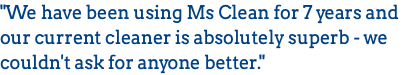 "We have been using Ms Clean for 7 years and our current cleaner is absolutely superb - we couldn't ask for anyone better." 