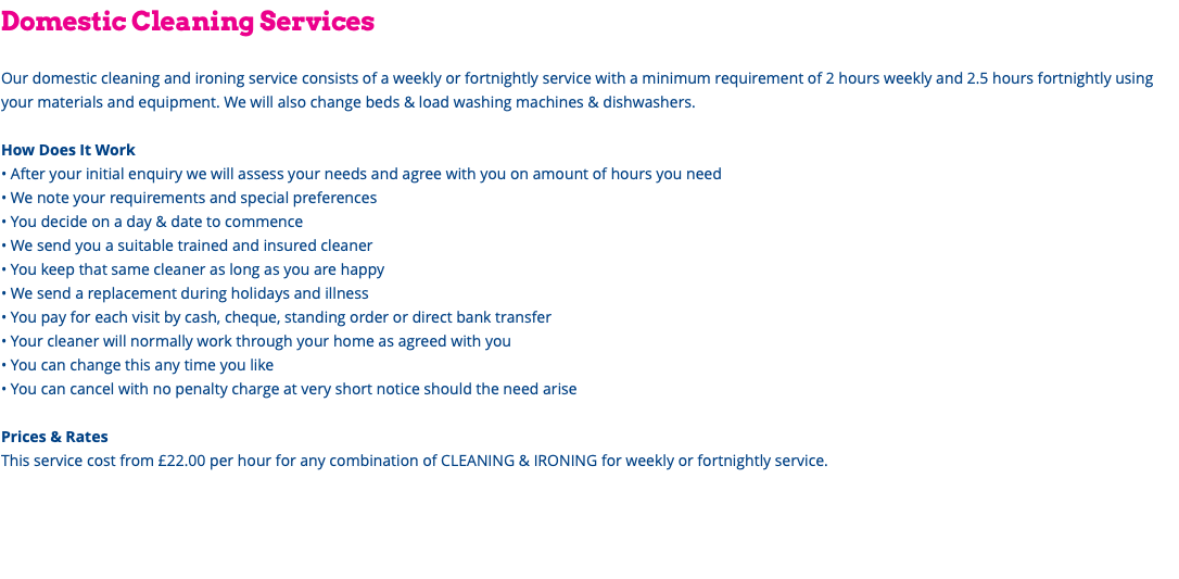 Domestic Cleaning Services Our domestic cleaning and ironing service consists of a weekly or fortnightly service with a minimum requirement of 2 hours weekly and 2.5 hours fortnightly using your materials and equipment. We will also change beds & load washing machines & dishwashers. How Does It Work • After your initial enquiry we will assess your needs and agree with you on amount of hours you need • We note your requirements and special preferences • You decide on a day & date to commence • We send you a suitable trained and insured cleaner • You keep that same cleaner as long as you are happy • We send a replacement during holidays and illness • You pay for each visit by cash, cheque, standing order or direct bank transfer • Your cleaner will normally work through your home as agreed with you • You can change this any time you like • You can cancel with no penalty charge at very short notice should the need arise Prices & Rates This service cost from £22.00 per hour for any combination of CLEANING & IRONING for weekly or fortnightly service. 